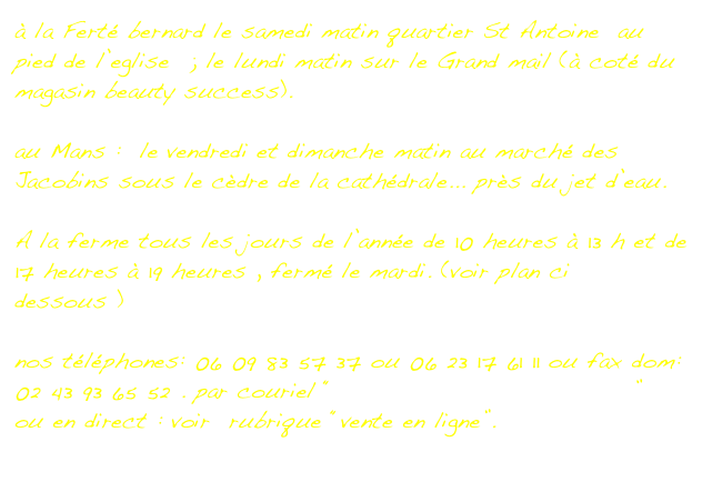 à la Ferté bernard le samedi matin quartier St Antoine  au pied de l’eglise  ; le lundi matin sur le Grand mail (à coté du magasin beauty success).

au Mans :  le vendredi et dimanche matin au marché des Jacobins sous le cèdre de la cathédrale... près du jet d’eau.

A la ferme tous les jours de l’année de 10 heures à 13 h et de 17 heures à 19 heures , fermé le mardi. (voir plan ci dessous )

nos téléphones: 06 09 83 57 37 ou 06 23 17 61 11 ou fax dom: 02 43 93 65 52 . par couriel “biche.jacquelin@wanadoo.fr” 
ou en direct : voir  rubrique “vente en ligne”.                  
