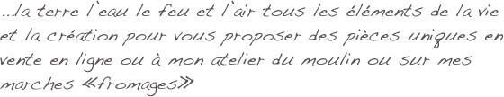 ...la terre l’eau le feu et l’air tous les éléments de la vie et la création pour vous proposer des pièces uniques en vente en ligne ou à mon atelier du moulin ou sur mes marches «fromages»